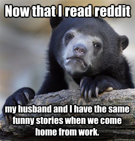 Now that I read reddit my husband and I have the same funny stories when we  come home from work. - Confession Bear - quickmeme