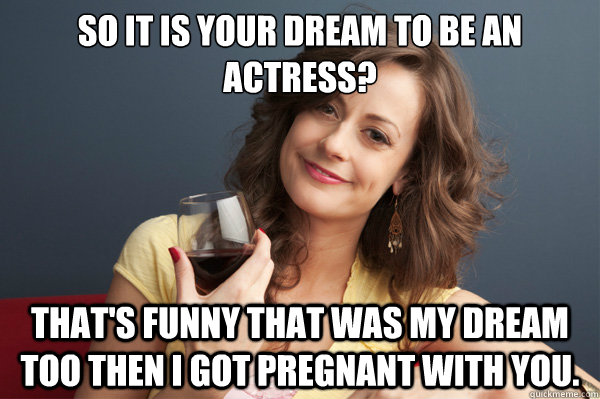 So it is your dream to be an actress? That's funny that was my dream too  then I got pregnant with you. - Forever Resentful Mother - quickmeme