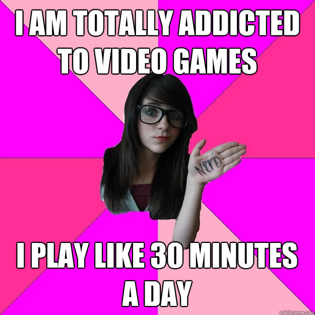 I am totally addicted to video games i play like 30 minutes a day - Idiot  Nerd Girl - quickmeme