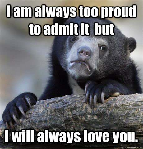 I am always too proud to admit it but I will always love you. - Confession  Bear - quickmeme
