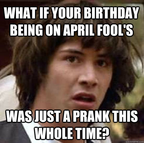 what if your birthday being on april fool's was just a prank this whole  time? - conspiracy keanu - quickmeme