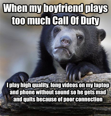 When my boyfriend plays too much Call Of Duty I play high quality, long  videos on my laptop and phone without sound so he gets mad and quits  because of poor connection -