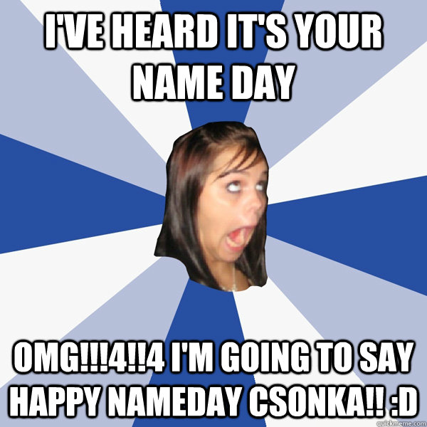 I've heard it's your name day OMG!!!4!!4 I'm going to say Happy Nameday  Csonka!! :D - Annoying Facebook Girl - quickmeme