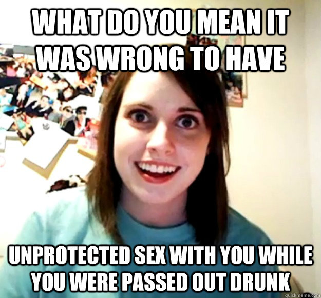 what do you mean it was wrong to have unprotected sex with you while you were passed out drunk - Overly Attached Girlfriend