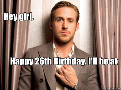 Hey girl, Happy 26th Birthday. I'll be at your birthday dinner and for  dessert, we can cuddle. - Ryan Gosling Birthday - quickmeme