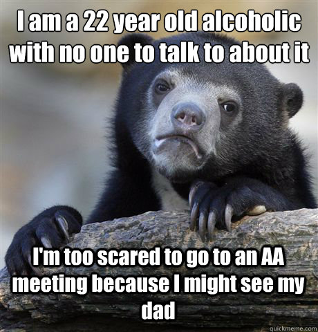 I am a 22 year old alcoholic with no one to talk to about it I'm too scared  to go to an AA meeting because I might see my dad - Confession