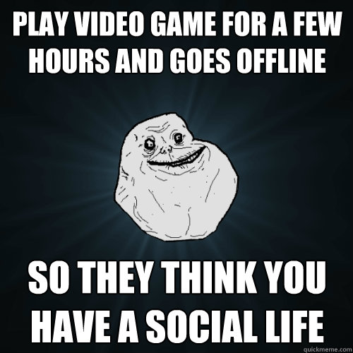 play video game for a few hours and goes offline so they think you have a  social life - Forever Alone - quickmeme