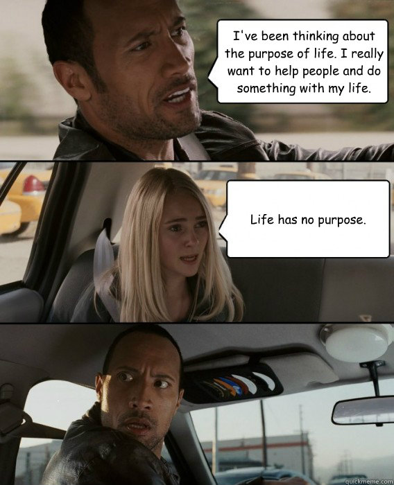 I've been thinking about the purpose of life. I really want to help people  and do something with my life. Life has no purpose. - The Rock Driving -  quickmeme