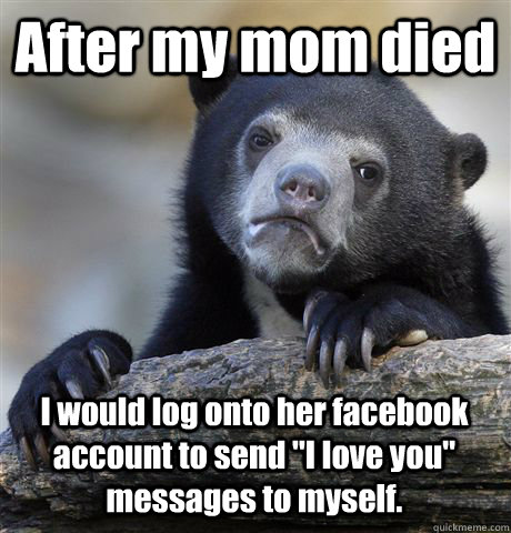 After my mom died I would log onto her facebook account to send 