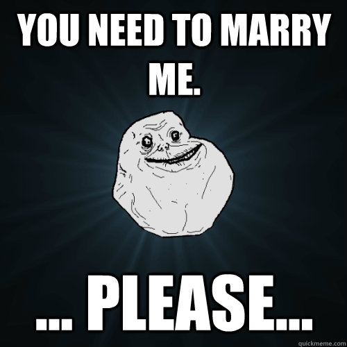 You Need To Marry Me Please Forever Alone Quickmeme