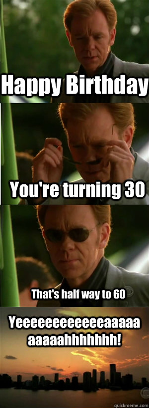 Happy Birthday You're turning 30 That's half way to 60  Yeeeeeeeeeeeeaaaaaaaaaahhhhhhh! - CSI Miami Style - quickmeme
