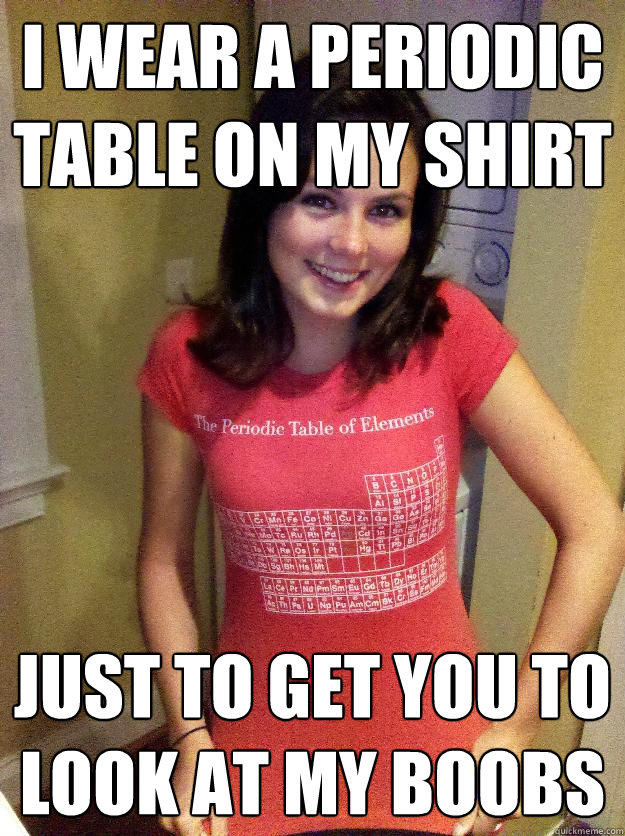 I WEAR A PERIODIC TABLE ON MY SHIRT JUST TO GET YOU TO LOOK AT MY BOOBS -  Needy Reddit Girl - quickmeme