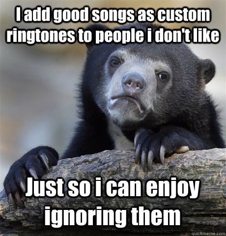 I add good songs as custom ringtones to people i don't like Just so i can  enjoy ignoring them - Confession Bear - quickmeme