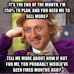 it's the end of the month, i'm 250% to plan, and you need me to sell more?  tell me more about how if not for me, you probably would've been fired  months