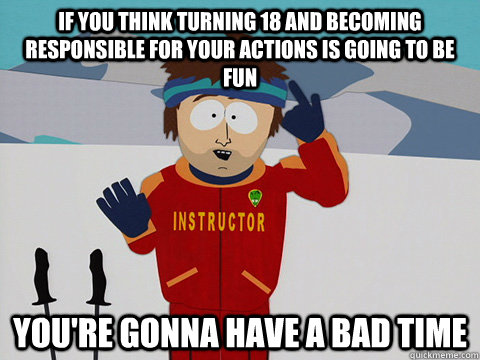 If you think turning 18 and becoming responsible for your actions is going  to be fun you're gonna have a bad time - Youre gonna have a bad time -  quickmeme