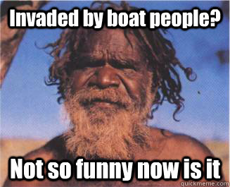 Invaded by boat people? Not so funny now is it - Aboriginal - quickmeme