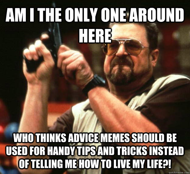 AM I THE ONLY ONE AROUND HERE who thinks advice memes should be used for  handy tips and tricks instead of telling me how to live my life?! - Angry  Walter - quickmeme
