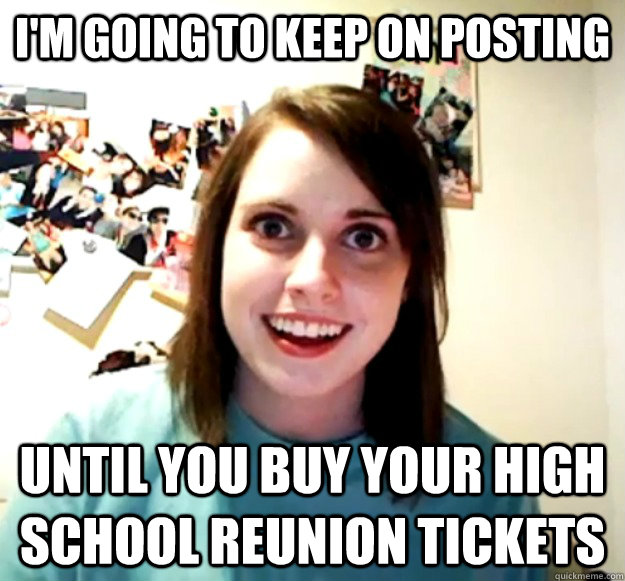 I'm going to keep on Posting Until you buy your High School reunion tickets  - Overly Attached Girlfriend - quickmeme