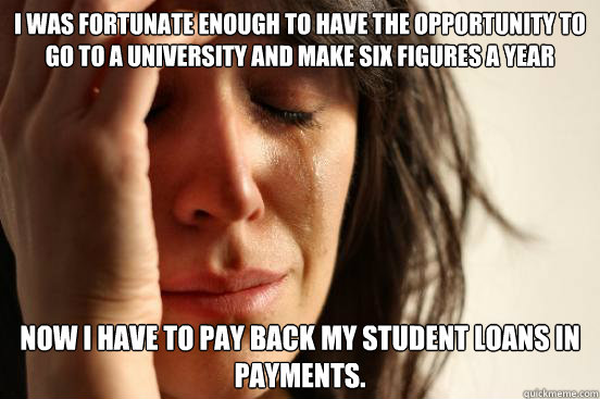 I was fortunate enough to have the opportunity to go to a university and  make six figures a year now i have to pay back my student loans in payments.  - First