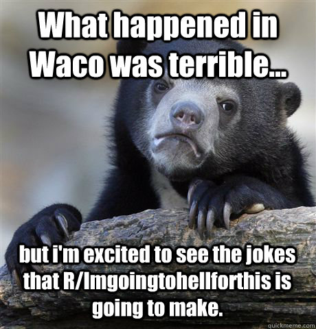What happened in Waco was terrible... but i'm excited to see the jokes that  R/Imgoingtohellforthis is going to make. - Confession Bear - quickmeme