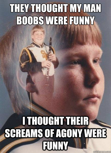 They thought my man boobs were funny I thought their screams of agony were  funny - PTSD Clarinet Boy - quickmeme
