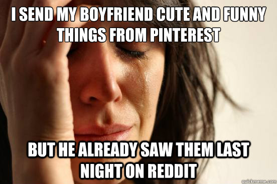 I SEND MY BOYFRIEND CUTE AND FUNNY THINGS FROM PINTEREST BUT HE ALREADY SAW  THEM LAST NIGHT ON REDDIT - First World Problems - quickmeme