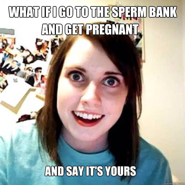 And say it's yours What if i go to the sperm bank and get pregnant - OAG 2  - quickmeme