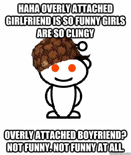 HAHA OVERLY ATTACHED GIRLFRIEND IS SO FUNNY GIRLS ARE SO CLINGY OVERLY  ATTACHED BOYFRIEND? NOT FUNNY. NOT FUNNY AT ALL. - Scumbag Redditor -  quickmeme