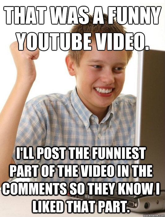 That was a funny youtube video. I'll post the funniest part of the video in  the comments so they know I liked that part. - First Day on the Internet  Kid -