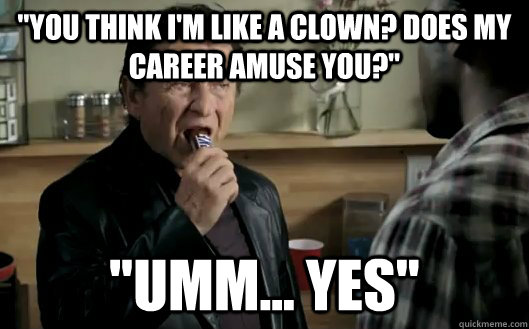 You think i'm like a clown? Does my career amuse you?
