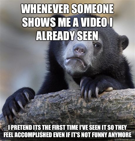 Whenever someone shows me a video I already seen I pretend Its the first  time I've seen it so they feel accomplished even if it's not funny anymore  - Misc - quickmeme