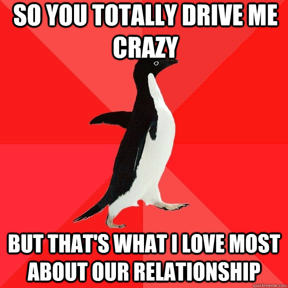 So You Totally Drive Me Crazy But That S What I Love Most About Our Relationship Socially Awesome Penguin Quickmeme Discover the magic of the internet at imgur, a community powered entertainment destination. quickmeme