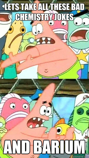 Lets take all these bad chemistry jokes and barium - Push it somewhere else  Patrick - quickmeme