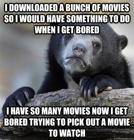 I downloaded a bunch of movies so i would have something to do when i get  bored i have so many movies now i get bored trying to pick out a movie