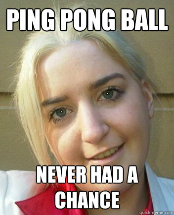 Ping Pong Ball Never had a chance - Liz Shaw - quickmeme