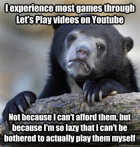 I experience most games through Let's Play videos on Youtube Not because I  can't afford them, but because I'm so lazy that I can't be bothered to  actually play them myself -