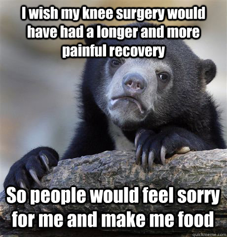 I wish my knee surgery would have had a longer and more painful recovery So  people would feel sorry for me and make me food - Confession Bear -  quickmeme