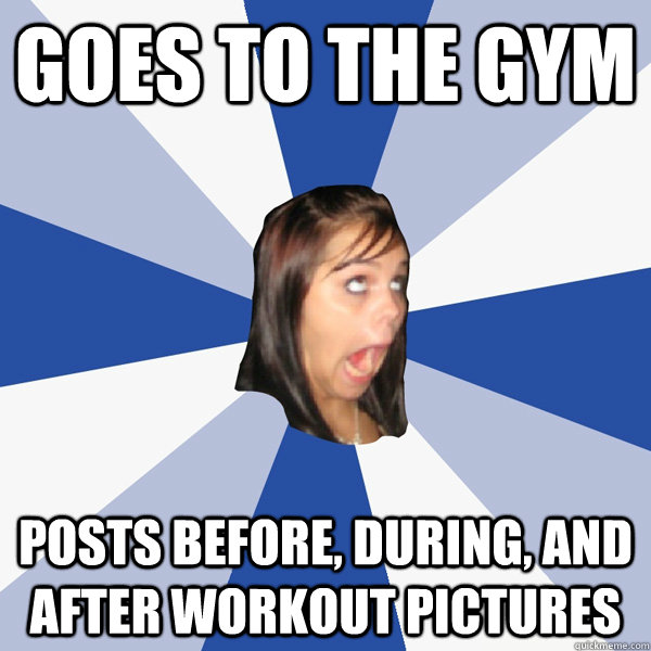 Goes to the gym Posts before, during, and after workout pictures - Annoying  Facebook Girl - quickmeme