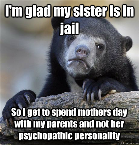 I'm glad my sister is in jail So I get to spend mothers day with my parents  and not her psychopathic personality - Confession Bear - quickmeme