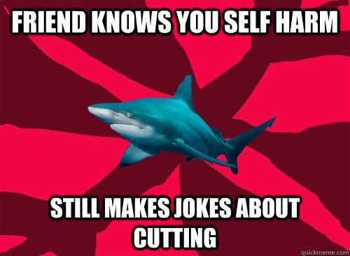 Friend knows you self harm Still makes jokes about cutting - Self-Injury  Shark - quickmeme