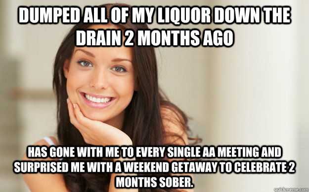 Dumped all of my liquor down the drain 2 months ago has gone with me to  every single AA meeting and surprised me with a weekend getaway to  celebrate 2 months sober. -