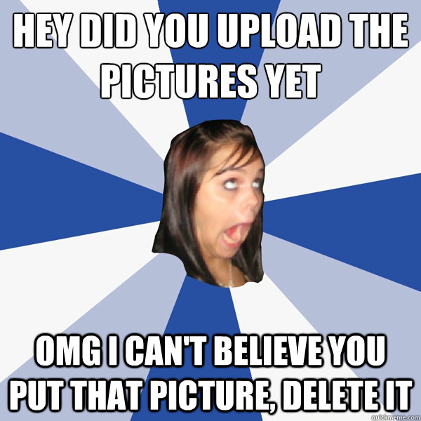Hey did you upload the pictures yet OMG i can't believe you put that  picture, delete it - Annoying Facebook Girl - quickmeme