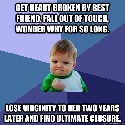 Get heart broken by best friend, fall out of touch, wonder why for so long.  Lose virginity to her two years later and find ultimate closure. - Success  Kid - quickmeme