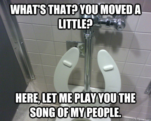 What's that? You moved a little? Here, let me play you the song of my  people. - Scumbag Automatic Toilet - quickmeme