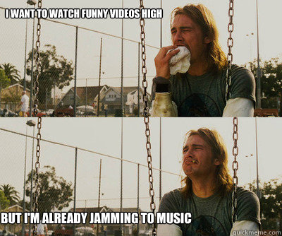 i want to watch funny videos high but i'm already jamming to music - First  World Stoner Problems - quickmeme