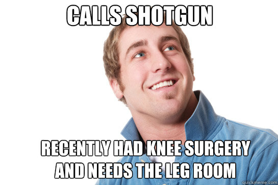Calls shotgun recently had knee surgery and needs the leg room -  Misunderstood D-Bag - quickmeme