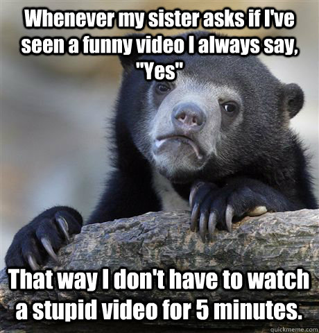 Whenever my sister asks if I've seen a funny video I always say, 