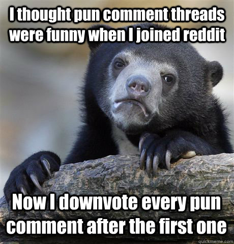 I thought pun comment threads were funny when I joined reddit Now I  downvote every pun comment after the first one - Confession Bear - quickmeme