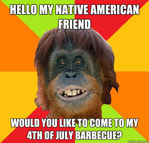 Hello my Native American Friend Would you like to come to my 4th of July  Barbecue? - Culturally Oblivious Orangutan - quickmeme