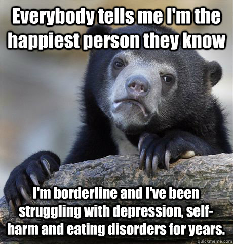 Everybody tells me I'm the happiest person they know I'm borderline and  I've been struggling with depression, self-harm and eating disorders for  years. - Confession Bear - quickmeme